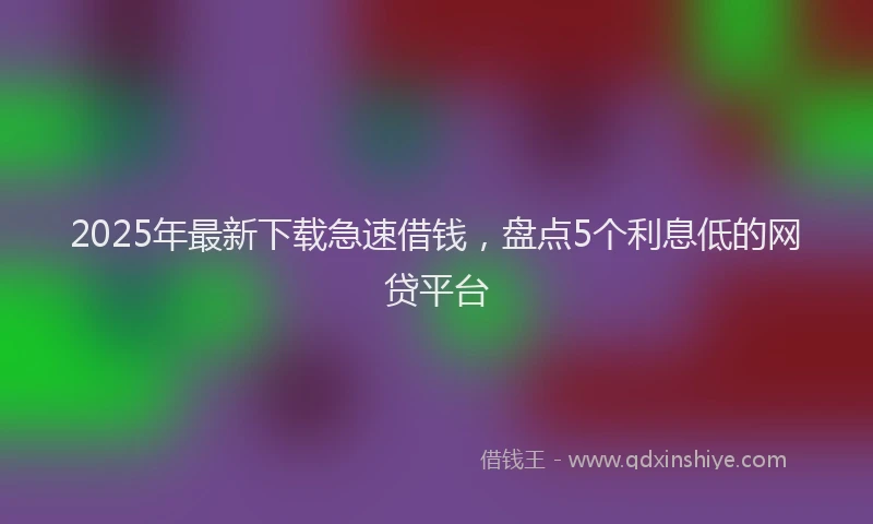 2025年最新下载急速借钱，盘点5个利息低的网贷平台
