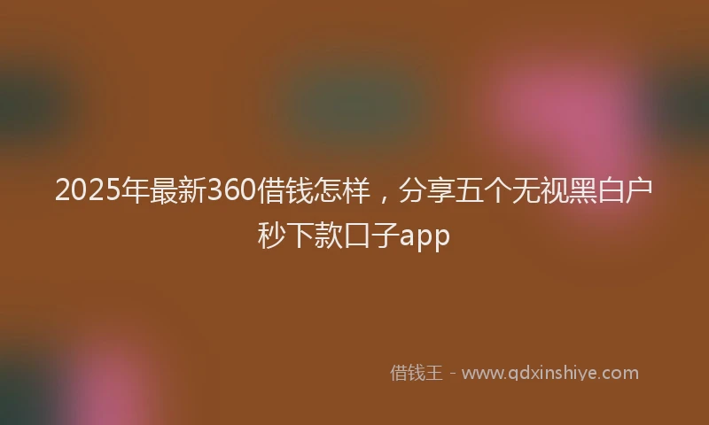 2025年最新360借钱怎样，分享五个无视黑白户秒下款口子app