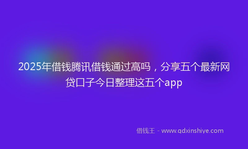 2025年借钱腾讯借钱通过高吗，分享五个最新网贷口子今日整理这五个app