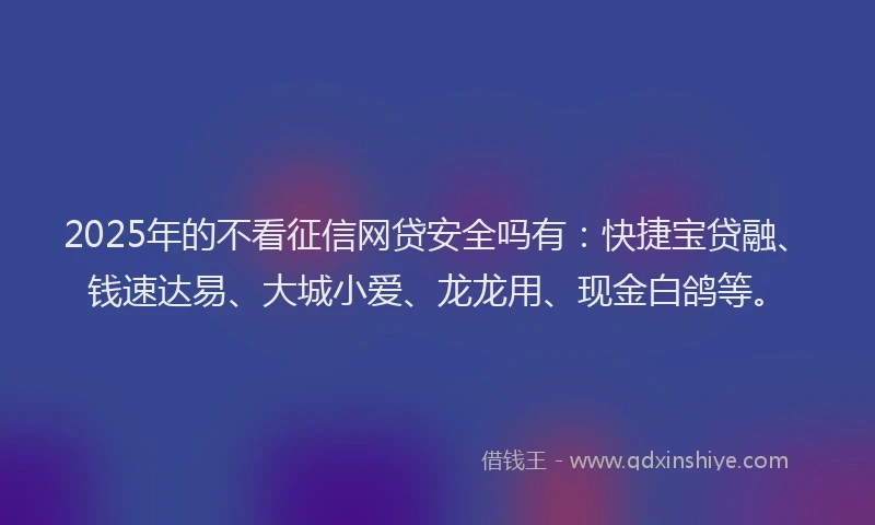 2025年的不看征信网贷安全吗有：快捷宝贷融、钱速达易、大城小爱、龙龙用、现金白鸽等。