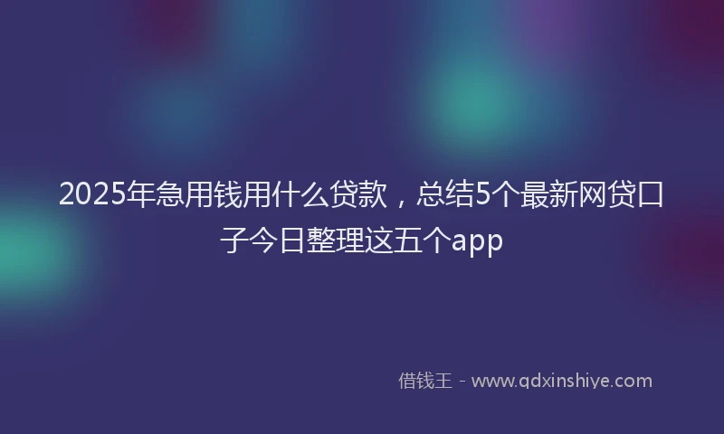 2025年急用钱用什么贷款，总结5个最新网贷口子今日整理这五个app