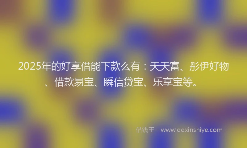 2025年的好享借能下款么有：天天富、彤伊好物、借款易宝、瞬信贷宝、乐享宝等。