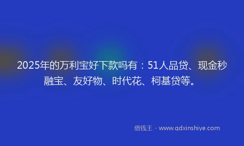 2025年的万利宝好下款吗有：51人品贷、现金秒融宝、友好物、时代花、柯基贷等。