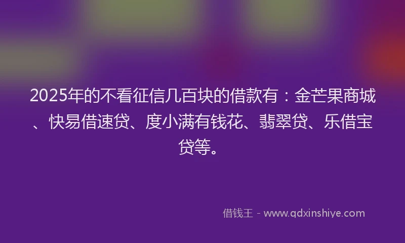 2025年的不看征信几百块的借款有：金芒果商城、快易借速贷、度小满有钱花、翡翠贷、乐借宝贷等。