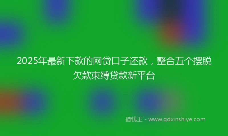 2025年最新下款的网贷口子还款，整合五个摆脱欠款束缚贷款新平台