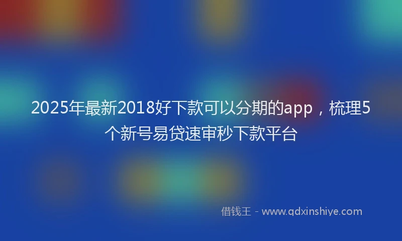 2025年最新2018好下款可以分期的app，梳理5个新号易贷速审秒下款平台