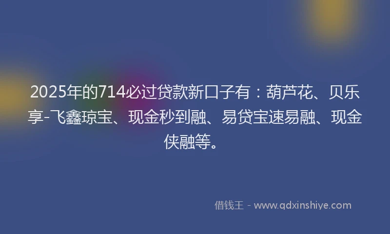 2025年的714必过贷款新口子有：葫芦花、贝乐享-飞鑫琼宝、现金秒到融、易贷宝速易融、现金侠融等。
