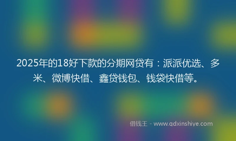2025年的18好下款的分期网贷有：派派优选、多米、微博快借、鑫贷钱包、钱袋快借等。