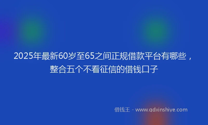 2025年最新60岁至65之间正规借款平台有哪些，整合五个不看征信的借钱口子