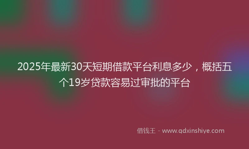 2025年最新30天短期借款平台利息多少，概括五个19岁贷款容易过审批的平台