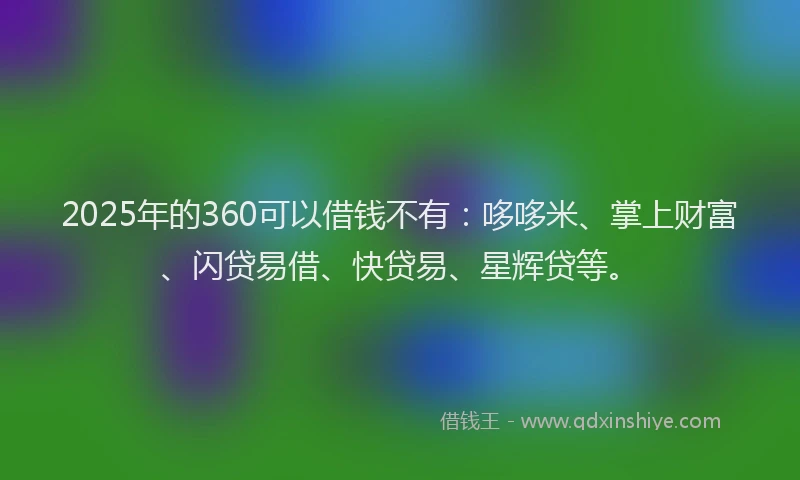 2025年的360可以借钱不有：哆哆米、掌上财富、闪贷易借、快贷易、星辉贷等。