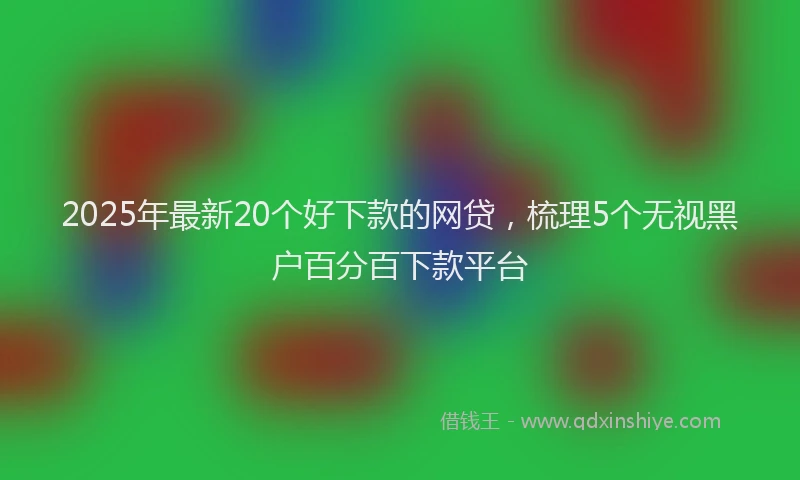 2025年最新20个好下款的网贷，梳理5个无视黑户百分百下款平台