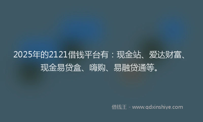 2025年的2121借钱平台有：现金站、爱达财富、现金易贷盒、嗨购、易融贷通等。