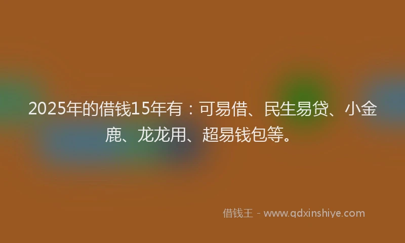 2025年的借钱15年有：可易借、民生易贷、小金鹿、龙龙用、超易钱包等。