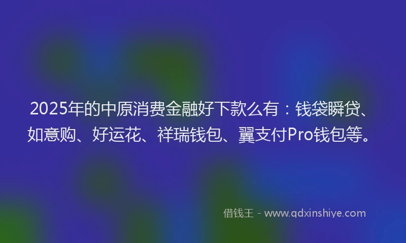 2025年的中原消费金融好下款么有：钱袋瞬贷、如意购、好运花、祥瑞钱包、翼支付Pro钱包等。