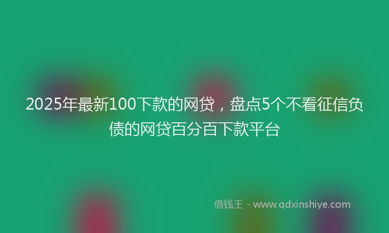 2025年最新100下款的网贷，盘点5个不看征信负债的网贷百分百下款平台