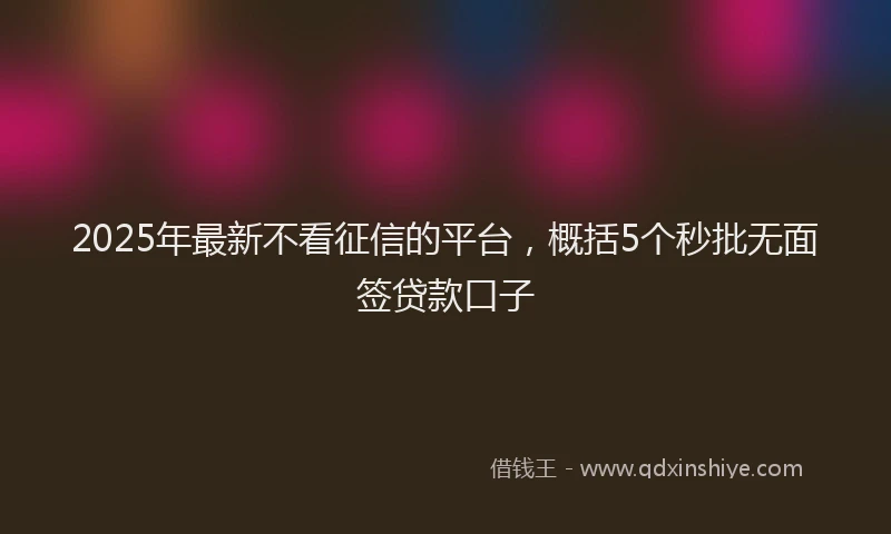 2025年最新不看征信的平台，概括5个秒批无面签贷款口子