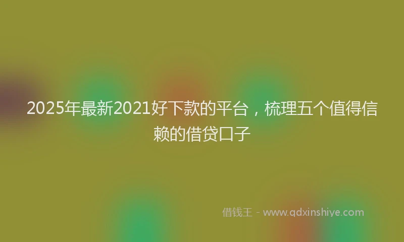2025年最新2021好下款的平台，梳理五个值得信赖的借贷口子
