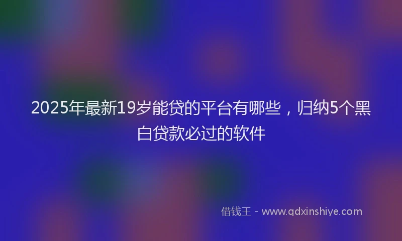 2025年最新19岁能贷的平台有哪些，归纳5个黑白贷款必过的软件