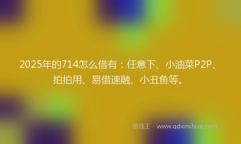 2025年的714怎么借有：任意下、小油菜P2P、拍拍用、易借速融、小丑鱼等。