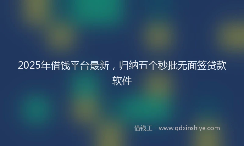2025年借钱平台最新，归纳五个秒批无面签贷款软件