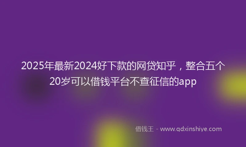 2025年最新2024好下款的网贷知乎，整合五个20岁可以借钱平台不查征信的app