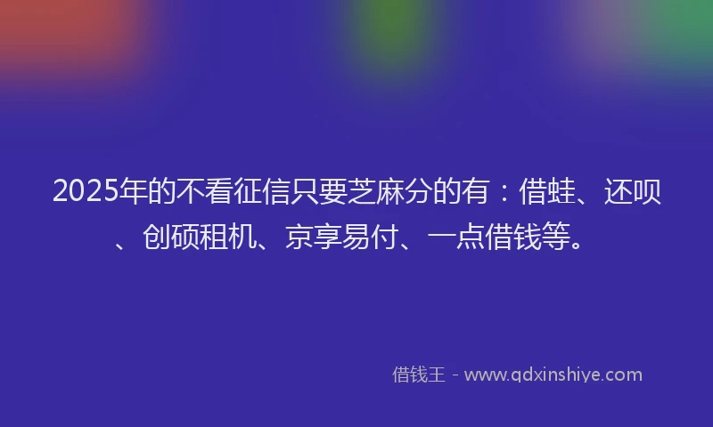 2025年的不看征信只要芝麻分的有：借蛙、还呗、创硕租机、京享易付、一点借钱等。