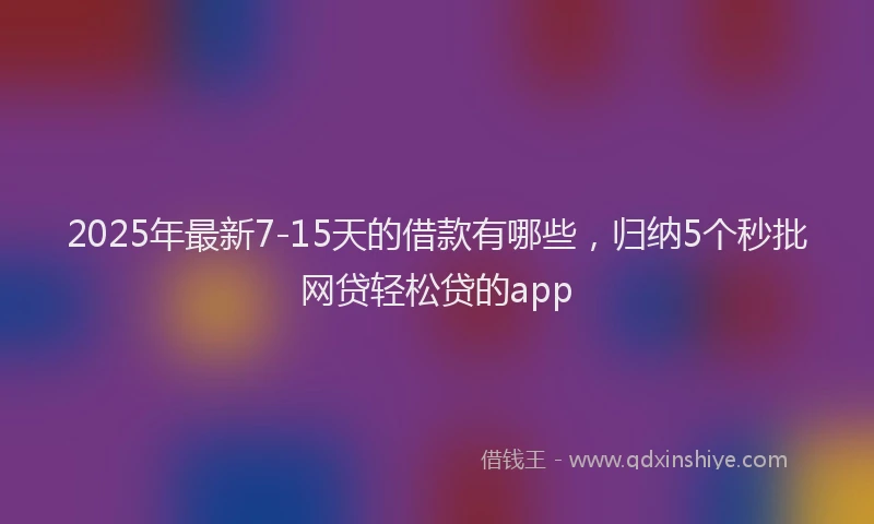 2025年最新7-15天的借款有哪些，归纳5个秒批网贷轻松贷的app