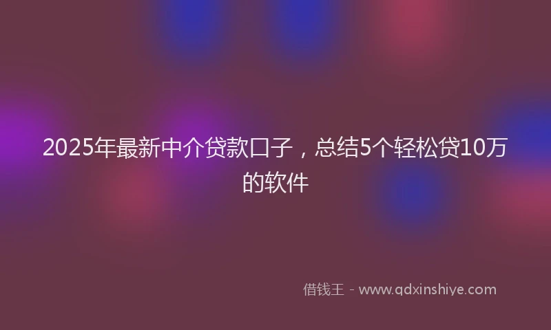 2025年最新中介贷款口子，总结5个轻松贷10万的软件