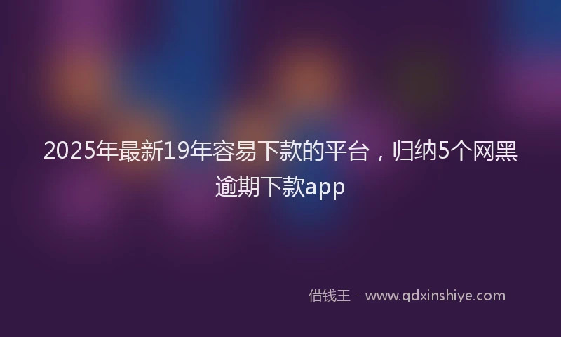 2025年最新19年容易下款的平台，归纳5个网黑逾期下款app