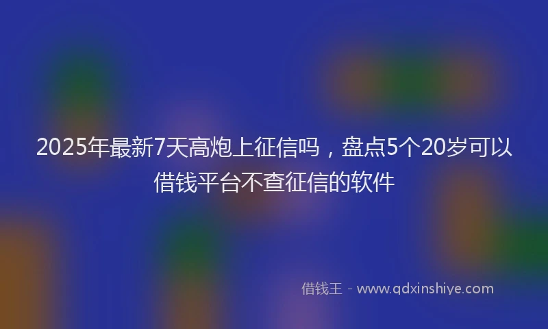 2025年最新7天高炮上征信吗，盘点5个20岁可以借钱平台不查征信的软件