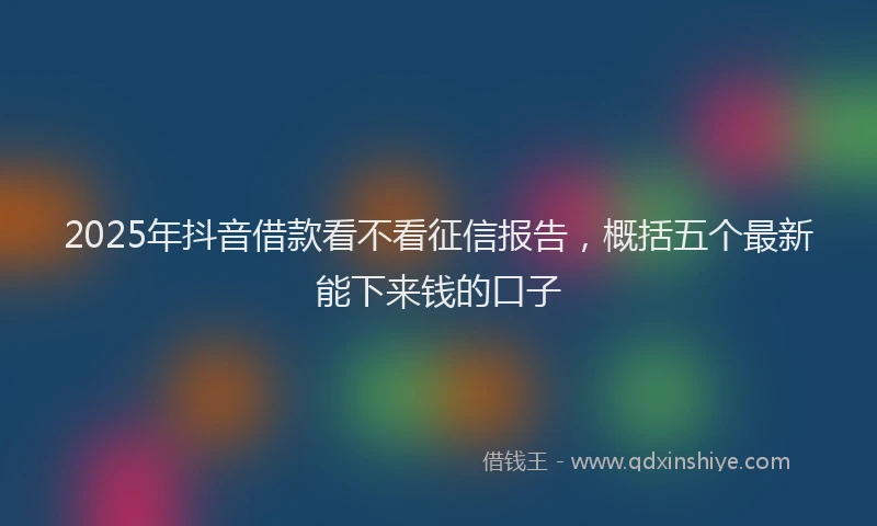 2025年抖音借款看不看征信报告，概括五个最新能下来钱的口子