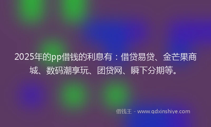 2025年的pp借钱的利息有：借贷易贷、金芒果商城、数码潮享玩、团贷网、瞬下分期等。