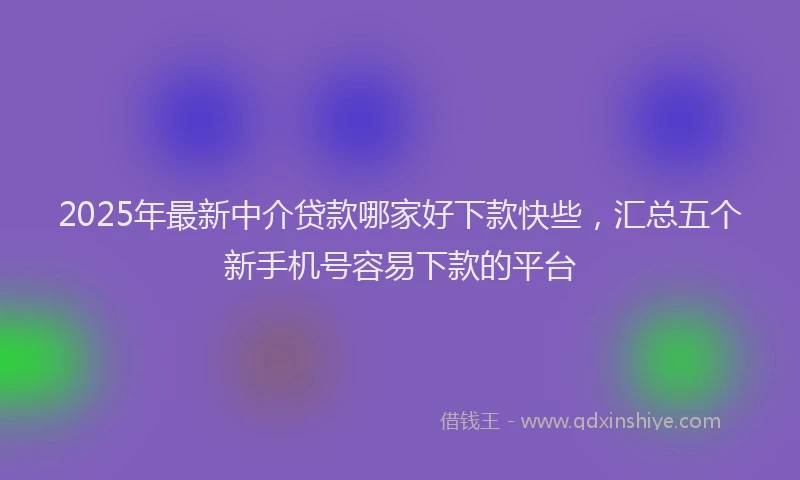 2025年最新中介贷款哪家好下款快些，汇总五个新手机号容易下款的平台