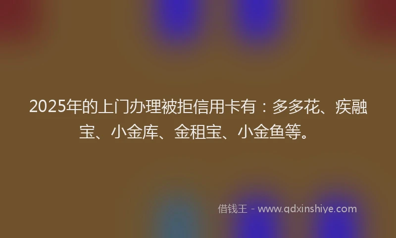 2025年的上门办理被拒信用卡有：多多花、疾融宝、小金库、金租宝、小金鱼等。