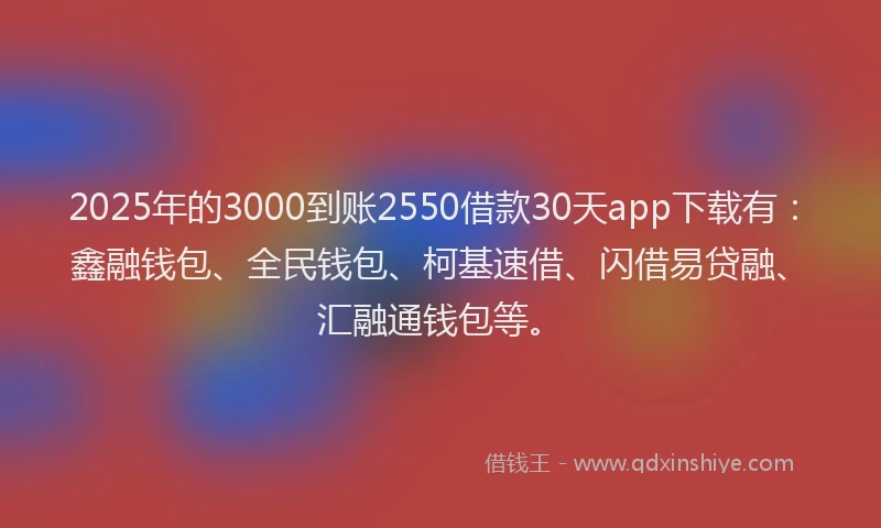 2025年的3000到账2550借款30天app下载有：鑫融钱包、全民钱包、柯基速借、闪借易贷融、汇融通钱包等。