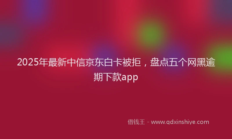 2025年最新中信京东白卡被拒，盘点五个网黑逾期下款app