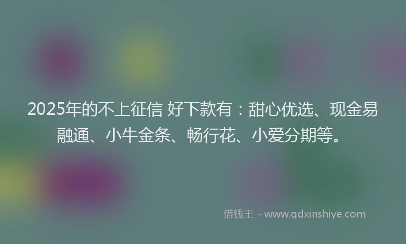 2025年的不上征信 好下款有：甜心优选、现金易融通、小牛金条、畅行花、小爱分期等。