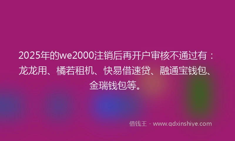2025年的we2000注销后再开户审核不通过有：龙龙用、橘若租机、快易借速贷、融通宝钱包、金瑞钱包等。