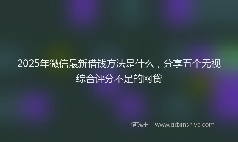 2025年微信最新借钱方法是什么，分享五个无视综合评分不足的网贷