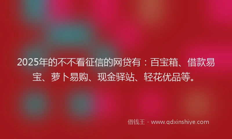2025年的不不看征信的网贷有：百宝箱、借款易宝、萝卜易购、现金驿站、轻花优品等。
