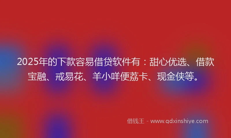 2025年的下款容易借贷软件有：甜心优选、借款宝融、戒易花、羊小咩便荔卡、现金侠等。