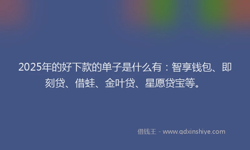 2025年的好下款的单子是什么有：智享钱包、即刻贷、借蛙、金叶贷、星愿贷宝等。
