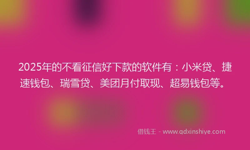2025年的不看征信好下款的软件有：小米贷、捷速钱包、瑞雪贷、美团月付取现、超易钱包等。