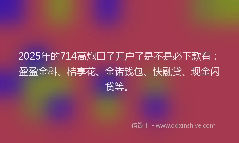 2025年的714高炮口子开户了是不是必下款有：盈盈金科、桔享花、金诺钱包、快融贷、现金闪贷等。