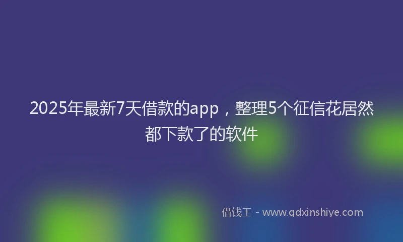 2025年最新7天借款的app，整理5个征信花居然都下款了的软件