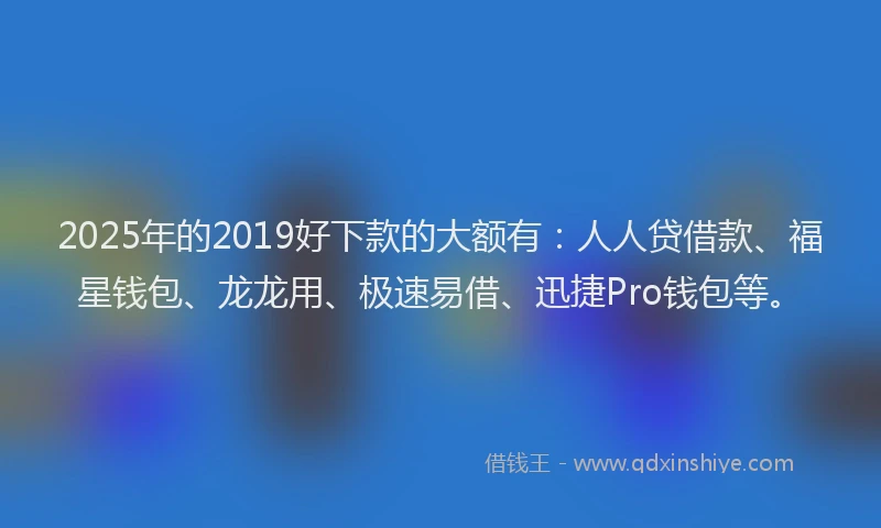2025年的2019好下款的大额有：人人贷借款、福星钱包、龙龙用、极速易借、迅捷Pro钱包等。