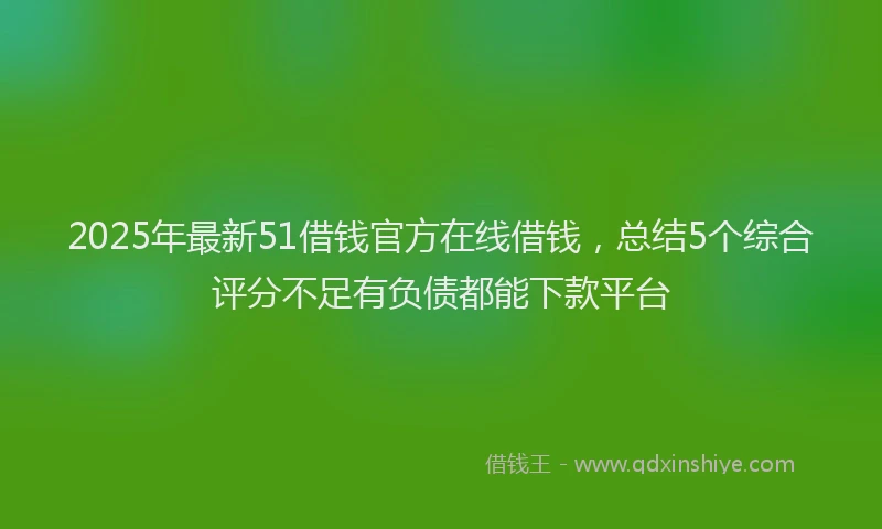2025年最新51借钱官方在线借钱，总结5个综合评分不足有负债都能下款平台