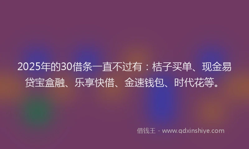 2025年的30借条一直不过有：桔子买单、现金易贷宝盒融、乐享快借、金速钱包、时代花等。