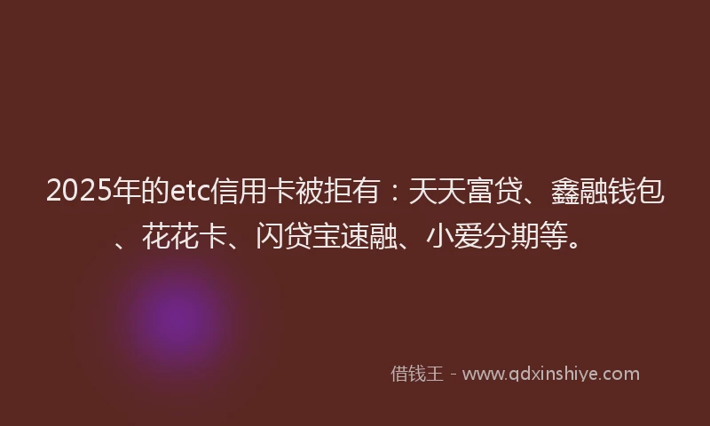 2025年的etc信用卡被拒有：天天富贷、鑫融钱包、花花卡、闪贷宝速融、小爱分期等。